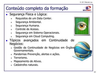 © 2011 Marcelo Lau




Conteúdo completo da formação
   Segurança Física e Lógica:
        Requisitos de um Data Center.
        Segurança Ambiental.
        Segurança Humana.
        Controle de Acesso.
        Segurança em Sistema Operacionais.
        Segurança em Cloud Computing.
   Tópicos avançados em Continuidade de
    Negócios:
       Gestão da Continuidade de Negócios em Órgãos
        Governamentais.
       Pandemias Prevenção, alertas e ações.
       Terrorismo.
       Mapeamento de Ativos.
       Catástrofes naturais.

                                                                            12
 
