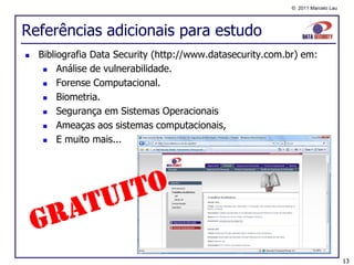 © 2011 Marcelo Lau




Referências adicionais para estudo
   Bibliografia Data Security (http://www.datasecurity.com.br) em:
        Análise de vulnerabilidade.
        Forense Computacional.
        Biometria.
        Segurança em Sistemas Operacionais
        Ameaças aos sistemas computacionais,
        E muito mais...




                                                                                  13
 