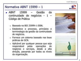 © 2011 Marcelo Lau




Normativa ABNT 15999 – 1
   ABNT     15999    – Gestão  da
    continuidade de negócios - 1 –
    Código de Prática

       Baseada na BSI 25999-1-2006.
       Estabelece o processo, princípios e
        terminologia da gestão da continuidade
        de negócios.
       Fornece um sistema baseado nas boas
        práticas de GCN.
       Aplicável por qualquer pessoa que seja
        responsável pelas operações de
        negócios e serviços, desde a alta
        direção, passando por todos os níveis
        da organização.

                                                                      4
 