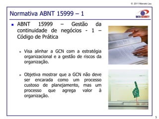 © 2011 Marcelo Lau




Normativa ABNT 15999 – 1
   ABNT     15999    – Gestão  da
    continuidade de negócios - 1 –
    Código de Prática

       Visa alinhar a GCN com a estratégia
        organizacional e a gestão de riscos da
        organização.

       Objetiva mostrar que a GCN   não deve
        ser encarada como um          processo
        custoso de planejamento,     mas um
        processo    que   agrega     valor   à
        organização.



                                                                      5
 
