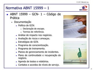 © 2011 Marcelo Lau




Normativa ABNT 15999 – 1
   ABNT 15999 – GCN- 1 – Código de
    Prática
       Documentação
            Política de GCN:
                  Declaração de escopo.
                  Termos de referência.
            Análise de impacto nos negócios.
            Avaliação de riscos e ameaças.
            Estratégias de GCN.
            Programa de conscientização.
            Programa de treinamento.
            Planos de gerenciamento de incidentes.
            Plano de continuidade e recuperação do
             negócio.
            Agenda de testes e relatórios.
            Contatos e acordos de níveis de serviço.
                                                                             7
 