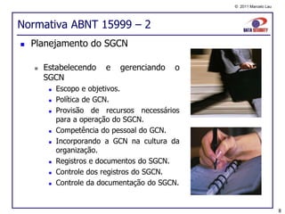 © 2011 Marcelo Lau




Normativa ABNT 15999 – 2
   Planejamento do SGCN

       Estabelecendo     e   gerenciando   o
        SGCN
            Escopo e objetivos.
            Política de GCN.
            Provisão de recursos necessários
             para a operação do SGCN.
            Competência do pessoal do GCN.
            Incorporando a GCN na cultura da
             organização.
            Registros e documentos do SGCN.
            Controle dos registros do SGCN.
            Controle da documentação do SGCN.


                                                                      8
 