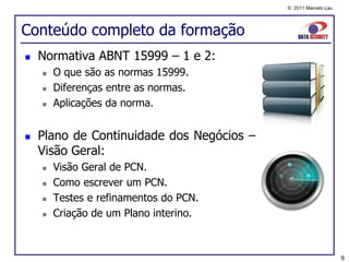 © 2011 Marcelo Lau




Conteúdo completo da formação
   Normativa ABNT 15999 – 1 e 2:
       O que são as normas 15999.
       Diferenças entre as normas.
       Aplicações da norma.


   Plano de Continuidade dos Negócios –
    Visão Geral:
       Visão Geral de PCN.
       Como escrever um PCN.
       Testes e refinamentos do PCN.
       Criação de um Plano interino.



                                                                9
 