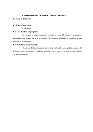 6. INFORMAÇÕES GERAIS DO EMPREENDIMENTO
6.1 Área da Empresa:
6.1.1 Área Construída:
1.390,65 m2
6.2 Mão-de-obra Empregada:
Ao tempo, o empreendimento encontra-se com 04 (quatro), funcionários
cumprindo sua função social e econômica, devidamente treinados e capacitados para
exercerem suas funções.
6.3 Período de funcionamento:
O período de funcionamento do posto é em horário comercial,atendendo a 10
h diárias, onde 04 (quatro) bombeiros trabalham em regime de turno fixo das 8:00h às
18:00 h diariamente.
 