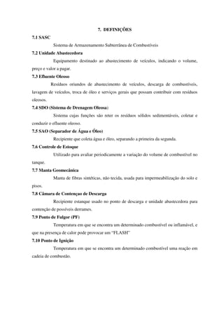 7. DEFINIÇÕES
7.1 SASC
Sistema de Armazenamento Subterrânea de Combustíveis
7.2 Unidade Abastecedora
Equipamento destinado ao abastecimento de veículos, indicando o volume,
preço e valor a pagar.
7.3 Efluente Oleoso
Resíduos oriundos de abastecimento de veículos, descarga de combustíveis,
lavagem de veículos, troca de óleo e serviços gerais que possam contribuir com resíduos
oleosos.
7.4 SDO (Sistema de Drenagem Oleosa)
Sistema cujas funções são reter os resíduos sólidos sedimentáveis, coletar e
conduzir o efluente oleoso.
7.5 SAO (Separador de Água e Óleo)
Recipiente que coleta água e óleo, separando a primeira da segunda.
7.6 Controle de Estoque
Utilizado para avaliar periodicamente a variação do volume de combustível no
tanque.
7.7 Manta Geomecânica
Manta de fibras sintéticas, não tecida, usada para impermeabilização do solo e
pisos.
7.8 Câmara de Contençao de Descarga
Recipiente estanque usado no ponto de descarga e unidade abastecedora para
contenção de possíveis derrames.
7.9 Ponto de Fulgor (PF)
Temperatura em que se encontra um determinado combustível ou inflamável, e
que na presença de calor pode provocar um “FLASH”
7.10 Ponto de Ignição
Temperatura em que se encontra um determinado combustível uma reação em
cadeia de combustão.
 