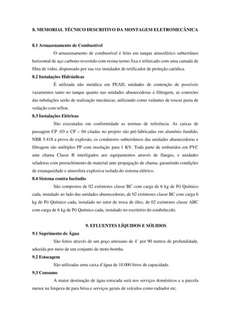 8. MEMORIAL TÉCNICO DESCRITIVO DA MONTAGEM ELETROMECÂNICA
8.1 Armazenamento de Combustível
O armazenamento de combustível é feito em tanque atmosférico subterrâneo
horizontal de aço carbono revestido com resina termo fixa e trifurcado com uma camada de
fibra de vidro, dispensado por sua vez instalador de retificador de proteção catódica.
8.2 Instalações Hidráulicas
É utilizada não metálica em PEAD, unidades de contenção de possíveis
vazamentos tanto no tanque quanto nas unidades abastecedoras e filtragem, as conexões
das tubulações serão de realização mecânicas, utilizando como vedantes de roscas pasta de
vedação com teflon.
8.3 Instalações Elétricas
São executadas em conformidade as normas de referência. As caixas de
passagem CP -03 e CP – 04 citadas no projeto são pré-fabricadas em alumínio fundido,
NBR 5.418 a prova de explosão, os condutores subterrâneos das unidades abastecedoras e
filtragem são múltiplos PP com insolação para 1 KV. Toda parte de embutidos em PVC
ante chama Classe B interligados aos equipamentos através de flanges, e unidades
seladoras com preenchimento de material ante propagação de chama, garantindo condições
de estanqueidade e atmosfera explosiva isolada do sistema elétrico.
8.4 Sistema contra Incêndio
São compostos de 02 extintores classe BC com carga de 6 kg de Pó Químico
cada, instalado ao lado das unidades abastecedoras, de 02 extintores classe BC com carga 6
kg de Pó Químico cada, instalado no setor de troca de óleo, de 02 extintores classe ABC
com carga de 6 kg de Pó Químico cada, instalado no escritório do estabelecido.
9. EFLUENTES LÍQUIDOS E SÓLIDOS
9.1 Suprimento de Água
São feitos através de um poço artesiano de 4’ por 90 metros de profundidade,
aduzida por meio de um conjunto de moto-bomba.
9.2 Estocagem
São utilizadas uma caixa d’água de 10.000 litros de capacidade.
9.3 Consumo
A maior destinação de água estocada será nos serviços domésticos e a parcela
menor na limpeza de para brisa e serviços gerais de veículos como radiador etc.
 