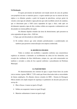 9.4 Destinação
O esgoto proveniente da lanchonete será tratado através de caixa de gordura
com propósito de reter os materiais graxos, o esgoto sanitário por sua vez através de fossa
séptica e os efluentes gerados a partir da lavagem de pára-brisas, serviços gerais de
veículos como água de radiador e águas pluviais que serão recolhidos através de canaletas,
que os direcionam para o SAO (caixa separadora de água e óleo), onde após ser
devidamente separada a água de óleo, resíduos sólidos em suspensão e sedimentáveis será
descartados no sistema público de esgoto.
Os efluentes líquidos oriundos das áreas de abastecimento, após passarem na
caixa separadora de água e óleo – SAO são:
1) Água, que será descartada no coletor público;
2) Os resíduos oleosos que serão retirados periodicamente e acondicionados em
tambores para posterior comercialização com empresa credenciada.
10. RESÍDUOS SÓLIDOS
Todos os resíduos são recolhidos e separados conforme suas características
orgânicas ou minerais e destinados ao recolhimento da coleta de lixo domiciliar, com
exceção dos vasilhames de óleos lubrificantes, estopas, etc., que serão armazenados em
tambores e enviados a coleta de lixo especial conforme o procedimento da Prefeitura
Municipal.
11. PARÂMETROS
Os dimensionamentos dos sistemas de água e esgoto foram feitos de acordo
com as normas vigentes NBR nº. 7.229, sendo que foram observadas todas as necessidades
de futuras ampliações. Os efluentes oleosos oriundos do SDO – Sistema de Drenagem
Oleosa atende com ampla margem de segurança os parâmetros de descarte para posto de
serviço de :
• Óleo e Graxas é menor ou igual a 20 mg/l;
• Sólidos em suspensão é menor ou igual 20 mg/l;
• Materiais sedimentares é menor ou igual a mg/l
 