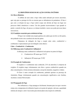 12. PRINCÍPIOS BÁSICOS DE AÇÃO CONTRA INCÊNDIO
12.1 Breve Histórico
A milhões de anos atrás o fogo vinha sendo utilizado por nossos ancestrais,
quer seja para se proteger do frio ou mesmo para se defenderem de predadores. O fato é
que com a evolução da raça o fogo (calor) ocupa sem dúvida até hoje seu lugar nos
processos fabril, domésticos e outros. Um dos grandes inconvenientes é que quando se
perde o controle do fogo, ele passa a se chamar incêndio e neste caso pode provocar danos
irreversíveis.
12.2 Condições essenciais para existência do fogo
O fogo é em verdade uma reação química em cadeia que envolve as três partes,
não podendo existir com a ausência de uma das partes.
Chamamos de triângulo do fogo a reação entre calor, combustível e
comburente e representamos por um triângulo como abaixo:
Calor – Combustível – Comburente
12.3 Diferença entre Combustível e Inflamável
A diferença entre combustível e inflamável está apenas no ponto de fulgor.
• Combustíveis: PF maior que 37.8 ºC
• Inflamável: PF menor que 37.8ºC
12.4 Exemplo de Comburentes
O oxigênio é o comburente mais conhecido, 21% da atmosfera é composta de
oxigênio. O oxigênio reage violentamente com óleos e graxas combustíveis quando em
altas concentrações e forma misturas detonantes com pó de alumínio, magnésio e titânio.
O Cloro é outro exemplo de comburente, podendo queimar na presença de
Antimônio. Reage violentamente quando em concentrações significativa com Amônia,
Acetileno e metais Pulverizados
12.5 Propagação do Fogo
Nos inflamáveis, o fogo propaga-se facilmente, bastante para isso que o mesmo
esteja com a temperatura do inflamável igual ao do ponto de ignição e daí uma quantidade
mínima de energia e calor é necessária para desencadear uma reação de combustão.
 