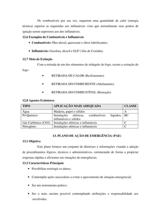 Os combustíveis por sua vez, requerem uma quantidade de calor (energia
térmica) superior as requeridas aos inflamáveis visto que normalmente seus pontos de
ignição serem superiores aos dos inflamáveis.
12.6 Exemplos de Combustíveis e Inflamáveis
• Combustíveis: Óleo diesel, querosene e óleos lubrificantes;
• Inflamáveis: Gasolina, álcool e GLP ( Gás de Cozinha).
12.7 Meio de Extinção
Com a retirada de um dos elementos do triângulo do fogo, ocorre a extinção do
fogo.
• RETIRADA DE CALOR (Resfriamento)
• RETIRADA DO COMBURENTE (Abafamento)
• RETIRADA DO COMBUSTÍVEL (Remoção)
12.8 Agentes Extintores
TIPO APLICAÇÃO MAIS ADEQUADA CLASSE
Água Madeira, papel e sólidos A
Pó Químico Instalações elétricas, combustíveis líquidos,
inflamáveis e sólidos
BC
Gás Carbônico (CO2) Instalações elétricas e inflamáveis C
Nitrogênio Instalações elétricas e inflamáveis C
13. PLANO DE AÇÃO DE EMERGÊNCIA (PAE)
13.1 Objetivo
Este plano fornece um conjunto de diretrizes e informações visando a adoção
de procedimentos lógicos, técnicos e administrativos, estruturando de forma a propiciar
respostas rápidas e eficientes em situações de emergências.
13.2 Características Principais
• Possibilitar restringir os danos;
• Contemplar ações necessárias a evitar o agravamento de situação emergencial;
• Ser um instrumento prático;
• Ser o mais sucinto possível contemplando atribuições e responsabilidade aos
envolvidos.
 