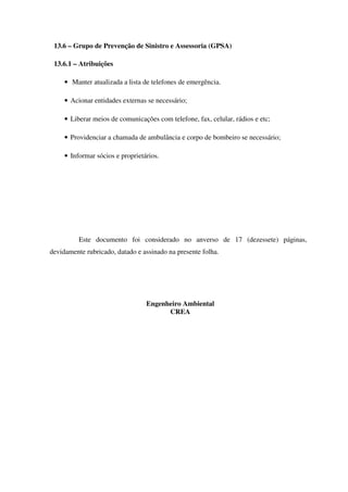 13.6 – Grupo de Prevenção de Sinistro e Assessoria (GPSA)
13.6.1 – Atribuições
• Manter atualizada a lista de telefones de emergência.
• Acionar entidades externas se necessário;
• Liberar meios de comunicações com telefone, fax, celular, rádios e etc;
• Providenciar a chamada de ambulância e corpo de bombeiro se necessário;
• Informar sócios e proprietários.
Este documento foi considerado no anverso de 17 (dezessete) páginas,
devidamente rubricado, datado e assinado na presente folha.
Engenheiro Ambiental
CREA
 