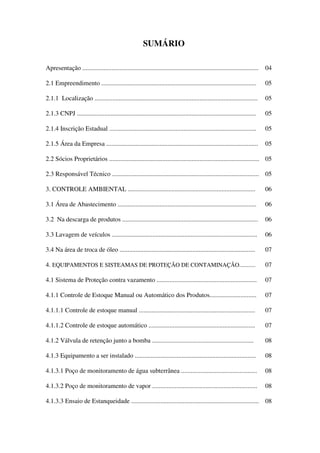 SUMÁRIO
Apresentação ............................................................................................................. 04
2.1 Empreendimento ................................................................................................ 05
2.1.1 Localização ..................................................................................................... 05
2.1.3 CNPJ ............................................................................................................... 05
2.1.4 Inscrição Estadual ........................................................................................... 05
2.1.5 Área da Empresa .............................................................................................. 05
2.2 Sócios Proprietários ............................................................................................. 05
2.3 Responsável Técnico ........................................................................................... 05
3. CONTROLE AMBIENTAL ............................................................................... 06
3.1 Área de Abastecimento ...................................................................................... 06
3.2 Na descarga de produtos .................................................................................... 06
3.3 Lavagem de veículos .......................................................................................... 06
3.4 Na área de troca de óleo .................................................................................... 07
4. EQUIPAMENTOS E SISTEAMAS DE PROTEÇÃO DE CONTAMINAÇÃO........... 07
4.1 Sistema de Proteção contra vazamento .............................................................. 07
4.1.1 Controle de Estoque Manual ou Automático dos Produtos............................. 07
4.1.1.1 Controle de estoque manual ........................................................................ 07
4.1.1.2 Controle de estoque automático .................................................................. 07
4.1.2 Válvula de retenção junto a bomba ............................................................... 08
4.1.3 Equipamento a ser instalado ........................................................................... 08
4.1.3.1 Poço de monitoramento de água subterrânea ............................................... 08
4.1.3.2 Poço de monitoramento de vapor ................................................................. 08
4.1.3.3 Ensaio de Estanqueidade ............................................................................... 08
 