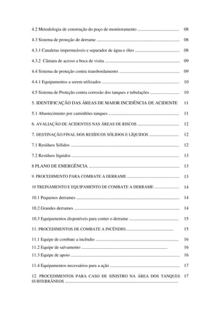 4.2 Metodologia de construção do poço de monitoramento ..................................... 08
4.3 Sistema de proteção de derrame .......................................................................... 08
4.3.1 Canaletas impermeáveis e separador de água e óleo ........................................ 08
4.3.2 Câmara de acesso a boca de visita ................................................................... 09
4.4 Sistema de proteção contra transbordamento ...................................................... 09
4.4.1 Equipamentos a serem utilizados ..................................................................... 10
4.5 Sistema de Proteção contra corrosão dos tanques e tubulações .......................... 10
5. IDENTIFICAÇÃO DAS ÁREAS DE MAIOR INCIDÊNCIA DE ACIDENTE 11
5.1 Abastecimento por caminhões tanques ............................................................... 11
6. AVALIAÇÃO DE ACIDENTES NAS ÁREAS DE RISCOS ..................................... 12
7. DESTINAÇÃO FINAL DOS RESÍDUOS SÓLIDOS E LÍQUIDOS .......................... 12
7.1 Resíduos Sólidos ................................................................................................. 12
7.2 Resíduos líquidos ................................................................................................ 13
8 PLANO DE EMERGÊNCIA ................................................................................. 13
9. PROCEDIMENTO PARA COMBATE A DERRAME ................................................... 13
10 TREINAMENTO E EQUIPAMENTO DE COMBATE A DERRAME ........................ 14
10.1 Pequenos derrames ............................................................................................ 14
10.2 Grandes derrames .............................................................................................. 14
10.3 Equipamentos disponíveis para conter o derrame ............................................ 15
11. PROCEDIMENTOS DE COMBATE A INCÊNDIO............................................. 15
11.1 Equipe de combate a incêndio .......................................................................... 16
11.2 Equipe de salvamento ............................................................................. 16
11.3 Equipe de apoio ................................................................................................. 16
11.4 Equipamentos necessários para a ação .............................................................. 17
12. PROCEDIMENTOS PARA CASO DE SINISTRO NA ÁREA DOS TANQUES
SUBTERRÂNEOS .....................................................................................................
17
 