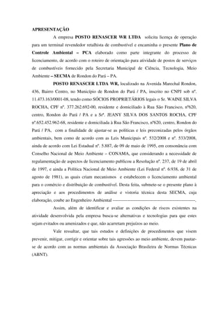 APRESENTAÇÃO
A empresa POSTO RENASCER WR LTDA solicita licença de operação
para um terminal revendedor retalhista de combustível e encaminha o presente Plano de
Controle Ambiental – PCA elaborado como parte integrante do processo de
licenciamento, de acordo com o roteiro de orientação para atividade de postos de serviços
de combustíveis fornecido pela Secretaria Municipal de Ciência, Tecnologia, Meio
Ambiente – SECMA de Rondon do Pará – PA.
POSTO RENASCER LTDA WR, localizado na Avenida Marechal Rondon,
436, Bairro Centro, no Município de Rondon do Pará / PA, inscrito no CNPJ sob nº.
11.473.163/0001-08, tendo como SÓCIOS PROPRIETÁRIOS legais o Sr. WAINE SILVA
ROCHA, CPF nº. 377.262.692-00, residente e domiciliado à Rua São Francisco, nº620,
centro, Rondon do Pará / PA e a Srª. JEANY SILVA DOS SANTOS ROCHA, CPF
nº.652.452.962-68, residente e domiciliada à Rua São Francisco, nº620, centro, Rondon do
Pará / PA, com a finalidade de ajustar-se as políticas e leis preconizadas pelos órgãos
ambientais, bem como de acordo com as Leis Municipais nº. 532/2008 e nº. 533/2008,
ainda de acordo com Lei Estadual nº. 5.887, de 09 de maio de 1995, em consonância com
Conselho Nacional de Meio Ambiente – CONAMA, que considerando a necessidade de
regulamentação de aspectos de licenciamento publicou a Resolução nº. 237, de 19 de abril
de 1997, e ainda a Política Nacional de Meio Ambiente (Lei Federal nº. 6.938, de 31 de
agosto de 1981), as quais criam mecanismos e estabelecem o licenciamento ambiental
para o comércio e distribuição de combustível. Desta feita, submete-se o presente plano à
apreciação e aos procedimentos de análise e vistoria técnica desta SECMA, cuja
elaboração, coube ao Engenheiro Ambiental -------------------------------------------------------.
Assim, além de identificar e avaliar as condições de riscos existentes na
atividade desenvolvida pela empresa busca-se alternativas e tecnologias para que estes
sejam evitados ou amenizados e que, não acarretam prejuízos ao meio.
Vale ressaltar, que tais estudos e definições de procedimentos que visem
prevenir, mitigar, corrigir e orientar sobre tais agressões ao meio ambiente, devem pautar-
se de acordo com as normas ambientais da Associação Brasileira de Normas Técnicas
(ABNT).
 