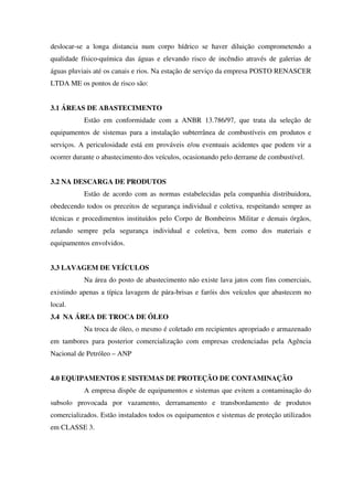 deslocar-se a longa distancia num corpo hídrico se haver diluição comprometendo a
qualidade físico-química das águas e elevando risco de incêndio através de galerias de
águas pluviais até os canais e rios. Na estação de serviço da empresa POSTO RENASCER
LTDA ME os pontos de risco são:
3.1 ÁREAS DE ABASTECIMENTO
Estão em conformidade com a ANBR 13.786/97, que trata da seleção de
equipamentos de sistemas para a instalação subterrânea de combustíveis em produtos e
serviços. A periculosidade está em prováveis e/ou eventuais acidentes que podem vir a
ocorrer durante o abastecimento dos veículos, ocasionando pelo derrame de combustível.
3.2 NA DESCARGA DE PRODUTOS
Estão de acordo com as normas estabelecidas pela companhia distribuidora,
obedecendo todos os preceitos de segurança individual e coletiva, respeitando sempre as
técnicas e procedimentos instituídos pelo Corpo de Bombeiros Militar e demais órgãos,
zelando sempre pela segurança individual e coletiva, bem como dos materiais e
equipamentos envolvidos.
3.3 LAVAGEM DE VEÍCULOS
Na área do posto de abastecimento não existe lava jatos com fins comerciais,
existindo apenas a típica lavagem de pára-brisas e faróis dos veículos que abastecem no
local.
3.4 NA ÁREA DE TROCA DE ÓLEO
Na troca de óleo, o mesmo é coletado em recipientes apropriado e armazenado
em tambores para posterior comercialização com empresas credenciadas pela Agência
Nacional de Petróleo – ANP
4.0 EQUIPAMENTOS E SISTEMAS DE PROTEÇÃO DE CONTAMINAÇÃO
A empresa dispõe de equipamentos e sistemas que evitem a contaminação do
subsolo provocada por vazamento, derramamento e transbordamento de produtos
comercializados. Estão instalados todos os equipamentos e sistemas de proteção utilizados
em CLASSE 3.
 