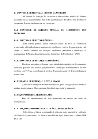 4.1 CONTROLE DE PROTEÇÃO CONTRA VAZAMENTO
O sistema de proteção de vazamento é determinado, através de sistemas
associados ou não a equipamentos para evitar a contaminação do subsolo com produtos ou
que possam detectar imediatamente um vazamento.
4.1.1 CONTROLE DE ESTOQUE MANUAL OU AUTOMÁTICO DOS
PRODUTOS
4.1.1.1 CONTROLE DE ESTOQUE MANUAL
Este sistema permite efetuar medições diárias do nível do combustível
armazenado, utilizando régua ou equipamento equilibrado e tabela de arqueação de cada
tanque. A análise contínua das variações encontradas possibilita a verificação da
estanqueidade do Sistema de Armazenamento Subterrâneo de Combustível –SASC
4.1.1.2 CONTROLE DE ESTOQUE AUTOMÁTICO
O sistema automático pode atuar como método único de detecção de vazamento,
desde que, possuam uma precisão que possibilite a constatação de vazamento de um litro
por hora, com 95 % de possibilidade de acerto e de um máximo de 5% de probabilidade de
alarme falso.
4.1.2 VÁLVULA DE RETENÇÃO JUNTO A BOMBA
A válvula de retenção é instalada na tubulação, junto a sucção de cada bomba da
unidade abastecedora ou filtro-prensa de óleo diesel, para evitar o vazamento.
4.1.3 EQUIPAMENTO A SER INSTALADO
Poço de monitoramento de água subterrânea ou vapores ou ensaio de
estanqueidade.
4.1.3.1 POÇO DE MONITORAMENTO DE ÁGUA SUBTERRÂNEA
Este sistema se baseia na instalação de poços de modo a permitir a verificação
da existência de combustível em áreas na superfície de água subterrânea, conforme NBR
13.784/97
 