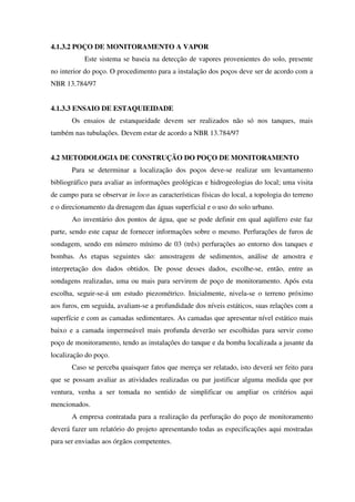 4.1.3.2 POÇO DE MONITORAMENTO A VAPOR
Este sistema se baseia na detecção de vapores provenientes do solo, presente
no interior do poço. O procedimento para a instalação dos poços deve ser de acordo com a
NBR 13.784/97
4.1.3.3 ENSAIO DE ESTAQUIEIDADE
Os ensaios de estanqueidade devem ser realizados não só nos tanques, mais
também nas tubulações. Devem estar de acordo a NBR 13.784/97
4.2 METODOLOGIA DE CONSTRUÇÃO DO POÇO DE MONITORAMENTO
Para se determinar a localização dos poços deve-se realizar um levantamento
bibliográfico para avaliar as informações geológicas e hidrogeologias do local; uma visita
de campo para se observar in loco as características físicas do local, a topologia do terreno
e o direcionamento da drenagem das águas superficial e o uso do solo urbano.
Ao inventário dos pontos de água, que se pode definir em qual aqüífero este faz
parte, sendo este capaz de fornecer informações sobre o mesmo. Perfurações de furos de
sondagem, sendo em número mínimo de 03 (três) perfurações ao entorno dos tanques e
bombas. As etapas seguintes são: amostragem de sedimentos, análise de amostra e
interpretação dos dados obtidos. De posse desses dados, escolhe-se, então, entre as
sondagens realizadas, uma ou mais para servirem de poço de monitoramento. Após esta
escolha, seguir-se-á um estudo piezométrico. Inicialmente, nivela-se o terreno próximo
aos furos, em seguida, avaliam-se a profundidade dos níveis estáticos, suas relações com a
superfície e com as camadas sedimentares. As camadas que apresentar nível estático mais
baixo e a camada impermeável mais profunda deverão ser escolhidas para servir como
poço de monitoramento, tendo as instalações do tanque e da bomba localizada a jusante da
localização do poço.
Caso se perceba quaisquer fatos que mereça ser relatado, isto deverá ser feito para
que se possam avaliar as atividades realizadas ou par justificar alguma medida que por
ventura, venha a ser tomada no sentido de simplificar ou ampliar os critérios aqui
mencionados.
A empresa contratada para a realização da perfuração do poço de monitoramento
deverá fazer um relatório do projeto apresentando todas as especificações aqui mostradas
para ser enviadas aos órgãos competentes.
 