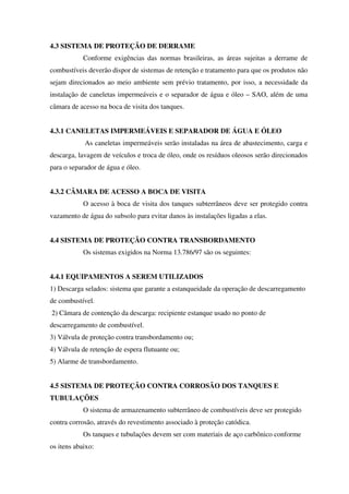 4.3 SISTEMA DE PROTEÇÃO DE DERRAME
Conforme exigências das normas brasileiras, as áreas sujeitas a derrame de
combustíveis deverão dispor de sistemas de retenção e tratamento para que os produtos não
sejam direcionados ao meio ambiente sem prévio tratamento, por isso, a necessidade da
instalação de caneletas impermeáveis e o separador de água e óleo – SAO, além de uma
câmara de acesso na boca de visita dos tanques.
4.3.1 CANELETAS IMPERMEÁVEIS E SEPARADOR DE ÁGUA E ÓLEO
As caneletas impermeáveis serão instaladas na área de abastecimento, carga e
descarga, lavagem de veículos e troca de óleo, onde os resíduos oleosos serão direcionados
para o separador de água e óleo.
4.3.2 CÂMARA DE ACESSO A BOCA DE VISITA
O acesso à boca de visita dos tanques subterrâneos deve ser protegido contra
vazamento de água do subsolo para evitar danos às instalações ligadas a elas.
4.4 SISTEMA DE PROTEÇÃO CONTRA TRANSBORDAMENTO
Os sistemas exigidos na Norma 13.786/97 são os seguintes:
4.4.1 EQUIPAMENTOS A SEREM UTILIZADOS
1) Descarga selados: sistema que garante a estanqueidade da operação de descarregamento
de combustível.
2) Câmara de contenção da descarga: recipiente estanque usado no ponto de
descarregamento de combustível.
3) Válvula de proteção contra transbordamento ou;
4) Válvula de retenção de espera flutuante ou;
5) Alarme de transbordamento.
4.5 SISTEMA DE PROTEÇÃO CONTRA CORROSÃO DOS TANQUES E
TUBULAÇÕES
O sistema de armazenamento subterrâneo de combustíveis deve ser protegido
contra corrosão, através do revestimento associado à proteção catódica.
Os tanques e tubulações devem ser com materiais de aço carbônico conforme
os itens abaixo:
 