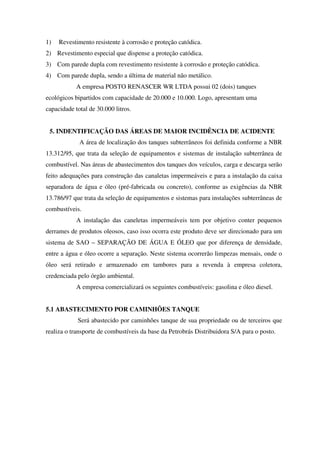 1) Revestimento resistente à corrosão e proteção catódica.
2) Revestimento especial que dispense a proteção catódica.
3) Com parede dupla com revestimento resistente à corrosão e proteção catódica.
4) Com parede dupla, sendo a última de material não metálico.
A empresa POSTO RENASCER WR LTDA possui 02 (dois) tanques
ecológicos bipartidos com capacidade de 20.000 e 10.000. Logo, apresentam uma
capacidade total de 30.000 litros.
5. INDENTIFICAÇÃO DAS ÁREAS DE MAIOR INCIDÊNCIA DE ACIDENTE
A área de localização dos tanques subterrâneos foi definida conforme a NBR
13.312/95, que trata da seleção de equipamentos e sistemas de instalação subterrânea de
combustível. Nas áreas de abastecimentos dos tanques dos veículos, carga e descarga serão
feito adequações para construção das canaletas impermeáveis e para a instalação da caixa
separadora de água e óleo (pré-fabricada ou concreto), conforme as exigências da NBR
13.786/97 que trata da seleção de equipamentos e sistemas para instalações subterrâneas de
combustíveis.
A instalação das caneletas impermeáveis tem por objetivo conter pequenos
derrames de produtos oleosos, caso isso ocorra este produto deve ser direcionado para um
sistema de SAO – SEPARAÇÃO DE ÁGUA E ÓLEO que por diferença de densidade,
entre a água e óleo ocorre a separação. Neste sistema ocorrerão limpezas mensais, onde o
óleo será retirado e armazenado em tambores para a revenda à empresa coletora,
credenciada pelo órgão ambiental.
A empresa comercializará os seguintes combustíveis: gasolina e óleo diesel.
5.1 ABASTECIMENTO POR CAMINHÕES TANQUE
Será abastecido por caminhões tanque de sua propriedade ou de terceiros que
realiza o transporte de combustíveis da base da Petrobrás Distribuidora S/A para o posto.
 