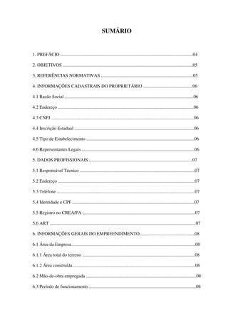 SUMÁRIO
1. PREFÁCIO ...................................................................................................................04
2. OBJETIVOS .................................................................................................................05
3. REFERÊNCIAS NORMATIVAS ................................................................................05
4. INFORMAÇÕES CADASTRAIS DO PROPRIETÁRIO ...........................................06
4.1 Razão Social ................................................................................................................06
4.2 Endereço ......................................................................................................................06
4.3 CNPJ ............................................................................................................................06
4.4 Inscrição Estadual ........................................................................................................06
4.5 Tipo de Estabelecimento ..............................................................................................06
4.6 Representantes Legais ..................................................................................................06
5. DADOS PROFISSIONAIS ..........................................................................................07
5.1 Responsável Técnico ....................................................................................................07
5.2 Endereço .......................................................................................................................07
5.3 Telefone ........................................................................................................................07
5.4 Identidade e CPF ..........................................................................................................07
5.5 Registro no CREA/PA ..................................................................................................07
5.6 ART ...............................................................................................................................07
6. INFORMAÇÕES GERAIS DO EMPREENDIMENTO ...............................................08
6.1 Área da Empresa ...........................................................................................................08
6.1.1 Área total do terreno ..................................................................................................08
6.1.2 Área construída ..........................................................................................................08
6.2 Mão-de-obra empregada ................................................................................................08
6.3 Período de funcionamento .............................................................................................08
 