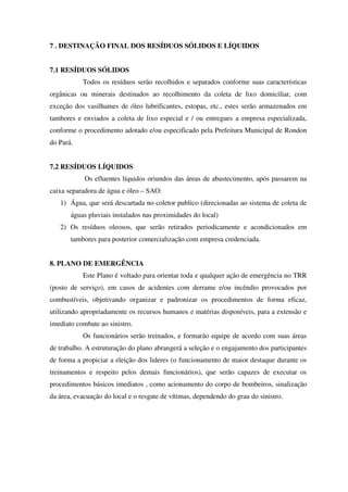 7 . DESTINAÇÃO FINAL DOS RESÍDUOS SÓLIDOS E LÍQUIDOS
7.1 RESÍDUOS SÓLIDOS
Todos os resíduos serão recolhidos e separados conforme suas características
orgânicas ou minerais destinados ao recolhimento da coleta de lixo domiciliar, com
exceção dos vasilhames de óleo lubrificantes, estopas, etc., estes serão armazenados em
tambores e enviados a coleta de lixo especial e / ou entregues a empresa especializada,
conforme o procedimento adotado e/ou especificado pela Prefeitura Municipal de Rondon
do Pará.
7.2 RESÍDUOS LÍQUIDOS
Os efluentes líquidos oriundos das áreas de abastecimento, após passarem na
caixa separadora de água e óleo – SAO:
1) Água, que será descartada no coletor publico (direcionadas ao sistema de coleta de
águas pluviais instalados nas proximidades do local)
2) Os resíduos oleosos, que serão retirados periodicamente e acondicionados em
tambores para posterior comercialização com empresa credenciada.
8. PLANO DE EMERGÊNCIA
Este Plano é voltado para orientar toda e qualquer ação de emergência no TRR
(posto de serviço), em casos de acidentes com derrame e/ou incêndio provocados por
combustíveis, objetivando organizar e padronizar os procedimentos de forma eficaz,
utilizando apropriadamente os recursos humanos e matérias disponíveis, para a extensão e
imediato combate ao sinistro.
Os funcionários serão treinados, e formarão equipe de acordo com suas áreas
de trabalho. A estruturação do plano abrangerá a seleção e o engajamento dos participantes
de forma a propiciar a eleição dos lideres (o funcionamento de maior destaque durante os
treinamentos e respeito pelos demais funcionários), que serão capazes de executar os
procedimentos básicos imediatos , como acionamento do corpo de bombeiros, sinalização
da área, evacuação do local e o resgate de vítimas, dependendo do grau do sinistro.
 
