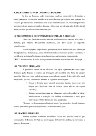 9 . PROCEDIMENTO PARA COMBATE A DERRAME
Na área de bombas, serão construídas canaletas impermeável, destinadas a
conter pequenos vazamentos, devido ao transbordamento proveniente dos tanques dos
veículos que abastecerão no terminal, onde o seu conteúdo deverá ser conduzido por dutos
impermeáveis até a caixa separadora de água e óleo, onde haverá separação do óleo diesel
ou da gasolina, que não se misturam com a água.
10. TREINAMENTO E EQUIPAMENTO DE COMBATE A DERRAME
Deverá ser fornecido aos funcionários o treinamento ao combate a incêndio e
derrame, por empresa devidamente qualificada, que deve adotar os seguintes
procedimentos:
Formar equipes e eleger líderes, para juntos serem responsáveis pela contenção
do(s) produtos(s) derramado(s), onde irão tomar medidas imediatas quanto a ocorrência e
providenciar as instalações de prevenção, bem como, sua inspiração e manutenção.
OBS: O funcionamento de maior destaque nos treinamentos será eleito o líder da equipe.
10.1 PEQUENOS DERRAMES
A gasolina e diesel não se misturam com água e poderão percorrer longas
distâncias pelas bueiras e sistemas de drenagens, até encontrar uma fonte de ignição
(centelha, faísca, etc), que poderá ocasionar uma explosão, seguida de incêndio até o local
do derrame, por isso, deverão ser tomadas as seguintes medidas para:
• Conter o derrame com material absorvente (areia), nunca usar jato
d’água para direcionar para os bueiros (águas pluviais ou esgoto
sanitário);
• Avisar o gerente (que pode ser o líder das equipes formadas), e iniciar
imediatamente a remoção dos resíduos (combustível e areia) para
tambores e posterior destinação final apropriada;
*Somente em derrames com álcool hidratado é que poderá ser jogada água em
grande quantidade, pois é biodegradável, e se mistura com a água.
10.2 GRANDES DERRAMES
Acionar o corpo e bombeiros instalado na cidade mais próxima, uma vez que
no município de Rondon do Pará não existe equipe de bombeiros militar, (esclarecendo a
natureza do derrame).
 