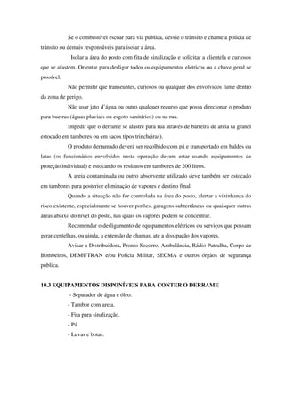 Se o combustível escoar para via pública, desvie o trânsito e chame a policia de
trânsito ou demais responsáveis para isolar a área.
Isolar a área do posto com fita de sinalização e solicitar a clientela e curiosos
que se afastem. Orientar para desligar todos os equipamentos elétricos ou a chave geral se
possível.
Não permitir que transeuntes, curiosos ou qualquer dos envolvidos fume dentro
da zona de perigo.
Não usar jato d’água ou outro qualquer recurso que possa direcionar o produto
para bueiras (águas pluviais ou esgoto sanitários) ou na rua.
Impedir que o derrame se alastre para rua através de barreira de areia (a granel
estocado em tambores ou em sacos tipos trincheiras).
O produto derramado deverá ser recolhido com pá e transportado em baldes ou
latas (os funcionários envolvidos nesta operação devem estar usando equipamentos de
proteção individual) e estocando os resíduos em tambores de 200 litros.
A areia contaminada ou outro absorvente utilizado deve também ser estocado
em tambores para posterior eliminação de vapores e destino final.
Quando a situação não for controlada na área do posto, alertar a vizinhança do
risco existente, especialmente se houver porões, garagens subterrâneas ou quaisquer outras
áreas abaixo do nível do posto, nas quais os vapores podem se concentrar.
Recomendar o desligamento de equipamentos elétricos ou serviços que possam
gerar centelhas, ou ainda, a extensão de chamas, até a dissipação dos vapores.
Avisar a Distribuidora, Pronto Socorro, Ambulância, Rádio Patrulha, Corpo de
Bombeiros, DEMUTRAN e/ou Polícia Militar, SECMA e outros órgãos de segurança
publica.
10.3 EQUIPAMENTOS DISPONÍVEIS PARA CONTER O DERRAME
- Separador de água e óleo.
- Tambor com areia.
- Fita para sinalização.
- Pá
- Luvas e botas.
 