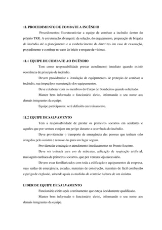 11. PROCEDIMENTO DE COMBATE A INCÊNDIO
Procedimentos: Estruturar/criar a equipe de combate a incêndio dentro do
próprio TRR. A estruturação abrangerá: da seleção, do engajamento, preparação de brigada
de incêndio até o planejamento e o estabelecimento de diretrizes em caso de evacuação,
procedimento e combate no caso de inicio e resgate de vitimas.
11.1 EQUIPE DE COMBATE AO INCÊNDIO
Tem como responsabilidade prestar atendimento imediato quando existir
ocorrência de principio de incêndio.
Devem providenciar a instalação de equipamentos de proteção de combate a
incêndio, sua inspeção e manutenção dos equipamentos.
Deve colaborar com os membros do Corpo de Bombeiros quando solicitado.
Manter bem informado o funcionário eleito, informando o seu nome aos
demais integrantes da equipe.
Equipe participantes: será definida em treinamento.
11.2 EQUIPE DE SALVAMENTO
Tem a responsabilidade de prestar os primeiros socorros em acidentes e
aqueles que por ventura estejam em perigo durante a ocorrência do incêndio.
Deve providenciar o transporte de emergência das pessoas que tenham sido
atingidas pelo sinistro e remove-las para um lugar seguro.
Providenciar condução e atendimento imediatamente no Pronto Socorro.
Deve ser treinada para uso de máscaras, aplicação de respiração artificial,
massagem cardíaca de primeiros socorros, que por ventura seja necessário.
Devem estar familiarizados com toda a edificação e equipamentos da empresa,
suas saídas de emergência, escadas, materiais de construção, materiais de fácil combustão
e perigo de explosão, sabendo quais as medidas de controle na hora de um sinistro.
LIDER DE EQUIPE DE SALVAMENTO
Funcionário eleito após o treinamento que esteja devidamente qualificado.
Manter bem informado o funcionário eleito, informando o seu nome aos
demais integrantes da equipe.
 