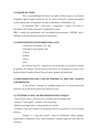 11.3 EQUIPE DE APOIO
Tem a responsabilidade de fornecer um hábil e eficiente apoio, não permitido
de hipótese alguma ligação externa em caso de sinistro, deixando o telefone desocupado
exclusivamente para o acionamento do Corpo de Bombeiros, Ambulâncias e etc.
O funcionário líder é eleito após o treinamento e reunião com todos os
funcionários ou a critério do gerente ou proprietário do posto.
OBS: A relação dos participantes será encaminhada posteriormente a SECMA, após a
definição da programação para execução do treinamento.
11.4 EQUIPAMENTOS NECESSÁRIOS PARA AÇÃO
1) Extintores de incêndio: Co2 – 6kg
2) Extintores de pó químico: 6kg
3) Luvas
4) Botas
5)Areia
6) Pá
Os extintores tipo Co2 – 6kg devem estar localizados nos escritórios e bomba
de gasolina. Os extintores tipo pó químico 6kg devem ser encontrados nas áreas como:
bombas de diesel, bomba de álcool, ilha de bomba e depósito de lubrificante.
12 PROCEDIMENTOS PARA CASO DE SINISTRO NA ÁREA DOS TANQUES
SUBTERRÂNEOS
A ação durante a descarga do caminhão tanque deve ser desenvolvida pelo
motorista com auxílio do funcionário da estação de serviço.
12.1 INCÊNDIO NA BOCA DE RECEBIMENTO DOS TANQUES
- Caso ocorram vítimas, estas devem ser socorridas antes de qualquer ação.
- Acionar o “fecho rápido”, cortando o fluxo do produto.
- Mandar interromper todos os abastecimentos de veículos
- Combater o fogo com extintores de pó químico (devem estar próximos a boca do tanque
do posto).
Contudo, se o fogo ficar restrito a boca do recebimento, utilizar qualquer
material para o abafamento (lona, tecido umedecido, a própria tampa do local) além dos
extintores.
 