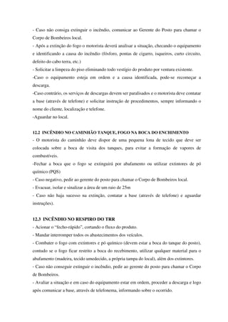- Caso não consiga extinguir o incêndio, comunicar ao Gerente do Posto para chamar o
Corpo de Bombeiros local.
- Após a extinção do fogo o motorista deverá analisar a situação, checando o equipamento
e identificando a causa do incêndio (fósforo, pontas de cigarro, isqueiros, curto circuito,
defeito do cabo terra, etc.)
- Solicitar a limpeza do piso eliminando todo vestígio do produto por ventura existente.
-Caso o equipamento esteja em ordem e a causa identificada, pode-se recomeçar a
descarga.
-Caso contrário, os serviços de descargas devem ser paralisados e o motorista deve contatar
a base (através de telefone) e solicitar instrução de procedimentos, sempre informando o
nome do cliente, localização e telefone.
-Aguardar no local.
12.2 INCÊNDIO NO CAMINHÃO TANQUE, FOGO NA BOCA DO ENCHIMENTO
- O motorista do caminhão deve dispor de uma pequena lona de tecido que deve ser
colocada sobre a boca de visita dos tanques, para evitar a formação de vapores de
combustíveis.
-Fechar a boca que o fogo se extinguirá por abafamento ou utilizar extintores de pó
químico (PQS)
- Caso negativo, pedir ao gerente do posto para chamar o Corpo de Bombeiros local.
- Evacuar, isolar e sinalizar a área de um raio de 25m
- Caso não haja sucesso na extinção, contatar a base (através de telefone) e aguardar
instruções).
12.3 INCÊNDIO NO RESPIRO DO TRR
- Acionar o “fecho-rápido”, cortando o fluxo do produto.
- Mandar interromper todos os abastecimentos dos veículos.
- Combater o fogo com extintores e pó químico (devem estar a boca do tanque do posto),
contudo se o fogo ficar restrito a boca do recebimento, utilizar qualquer material para o
abafamento (madeira, tecido umedecido, a própria tampa do local), além dos extintores.
- Caso não conseguir extinguir o incêndio, pedir ao gerente do posto para chamar o Corpo
de Bombeiros.
- Avaliar a situação e em caso do equipamento estar em ordem, proceder a descarga e logo
após comunicar a base, através de telefonema, informando sobre o ocorrido.
 