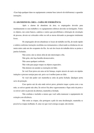 -Caso haja qualquer dano no equipamento contatar base (através de telefonema) e aguardar
instruções.
13. ABANDONO DA ÁREA – SAÍDA DE EMERGÊNCIA
Após o alarme de abandono da área, os empregados deverão para
imediatamente os seus trabalhos e os equipamentos elétricos deverão ser desligados. Todos
os objetos, tais como bancos, cadeiras e outros que possibilitam a obstrução de circulação
de pessoas, devem ser colocados sobre ou sob as mesas deixando as passagens totalmente
livres.
Os empregados devem abandonar os locais de trabalho em fila, de modo rápido
e ordeiro conforme instruções recebidas nos treinamentos e observando as distâncias de um
metro entre cada um dos ocupantes da fila. Ao sair dos locais de trabalho deixe as portas e
janelas fechadas.
Não correr, não se afaste afim de não interromper a fila.
Não grite, não faça barulho desnecessário.
Não cause qualquer confusão.
Não volte para pegar roupas ou objetos esquecidos.
Não demore em atender as instruções do líder.
Se você ficar preso em uma sal de fumaça, respire através do nariz em rápidas
inalações e procure rastejar para sair, pois o ar é melhor junto ao chão.
Se você não puder sair mantenha-se atrás da porta fechada. Qualquer porta
serve de proteção.
Caso queira sair da sala onde estiver preso, primeiro toque a porta com a sua
mão, se estiver quente não abra. Se estiver fria abra vagarosamente e fique atrás da porta e
se estiver calor ou pressão da abertura, mantenha-a fechada.
Não combata o incêndio a menos que você saiba manusear o equipamento de
extinção com eficiência.
Não retire as roupas, elas protegem a pele de uma desidratação, mantenha se
possível as roupas molhadas. E, uma vez que você consiga escapar, não retorne.
 
