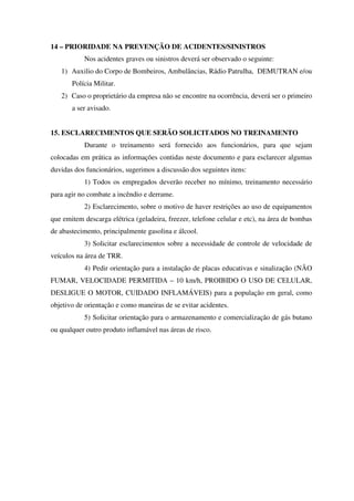 14 – PRIORIDADE NA PREVENÇÃO DE ACIDENTES/SINISTROS
Nos acidentes graves ou sinistros deverá ser observado o seguinte:
1) Auxilio do Corpo de Bombeiros, Ambulâncias, Rádio Patrulha, DEMUTRAN e/ou
Polícia Militar.
2) Caso o proprietário da empresa não se encontre na ocorrência, deverá ser o primeiro
a ser avisado.
15. ESCLARECIMENTOS QUE SERÃO SOLICITADOS NO TREINAMENTO
Durante o treinamento será fornecido aos funcionários, para que sejam
colocadas em prática as informações contidas neste documento e para esclarecer algumas
duvidas dos funcionários, sugerimos a discussão dos seguintes itens:
1) Todos os empregados deverão receber no mínimo, treinamento necessário
para agir no combate a incêndio e derrame.
2) Esclarecimento, sobre o motivo de haver restrições ao uso de equipamentos
que emitem descarga elétrica (geladeira, freezer, telefone celular e etc), na área de bombas
de abastecimento, principalmente gasolina e álcool.
3) Solicitar esclarecimentos sobre a necessidade de controle de velocidade de
veículos na área de TRR.
4) Pedir orientação para a instalação de placas educativas e sinalização (NÃO
FUMAR, VELOCIDADE PERMITIDA – 10 km/h, PROIBIDO O USO DE CELULAR,
DESLIGUE O MOTOR, CUIDADO INFLAMÁVEIS) para a população em geral, como
objetivo de orientação e como maneiras de se evitar acidentes.
5) Solicitar orientação para o armazenamento e comercialização de gás butano
ou qualquer outro produto inflamável nas áreas de risco.
 