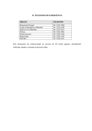 16 TELEFONES DE EMERGÊNCIA
ÓRGÃO TELEFONE
Responsável Legal 94- 3324-3360
Corpo de Bombeiros (Marabá) 94- 3324-2100
Defesa Civil (Marabá) 94- 3322-5221
Polícia 94- 3326-1003
Pronto Socorro 94- 3326-1369
Rede Celpa 94- 3326-1365
SECMA 94- 3326-4141
Este documento foi confeccionado no anverso de 20 (vinte) páginas, devidamente
rubricado, datado e assinado na presente folha.
 