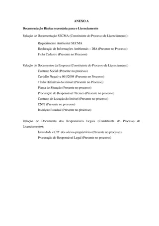 ANEXO A
Documentação Básica necessária para o Licenciamento
Relação de Documentação SECMA (Constituinte do Processo de Licenciamento):
Requerimento Ambiental SECMA
Declaração de Informações Ambientais – DIA (Presente no Processo)
Ficha Cadastro (Presente no Processo)
Relação de Documentos da Empresa (Constituinte do Processo de Licenciamento)
Contrato Social (Presente no processo)
Certidão Negativa 061/2008 (Presente no Processo)
Título Definitivo do imóvel (Presente no Processo)
Planta de Situação (Presente no processo)
Procuração do Responsável Técnico (Presente no processo)
Contrato de Locação do Imóvel (Presente no processo)
CNPJ (Presente no processo)
Inscrição Estadual (Presente no processo)
Relação de Documento dos Responsáveis Legais (Constituinte do Processo de
Licenciamento):
Identidade e CPF dos sócios-proprietários (Presente no processo)
Procuração do Responsável Legal (Presente no processo)
 