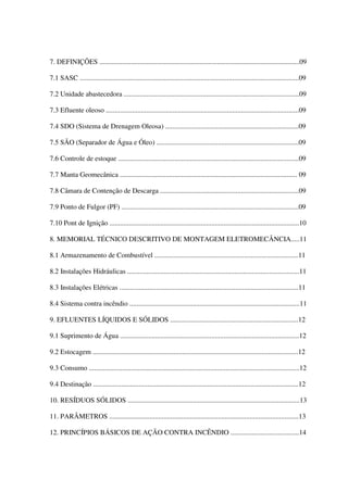 7. DEFINIÇÕES ..................................................................................................................09
7.1 SASC .............................................................................................................................09
7.2 Unidade abastecedora ....................................................................................................09
7.3 Efluente oleoso ..............................................................................................................09
7.4 SDO (Sistema de Drenagem Oleosa) ............................................................................09
7.5 SÃO (Separador de Água e Óleo) .................................................................................09
7.6 Controle de estoque .......................................................................................................09
7.7 Manta Geomecânica ..................................................................................................... 09
7.8 Câmara de Contenção de Descarga ...............................................................................09
7.9 Ponto de Fulgor (PF) .....................................................................................................09
7.10 Pont de Ignição ............................................................................................................10
8. MEMORIAL TÉCNICO DESCRITIVO DE MONTAGEM ELETROMECÂNCIA.....11
8.1 Armazenamento de Combustível ..................................................................................11
8.2 Instalações Hidráulicas ..................................................................................................11
8.3 Instalações Elétricas ......................................................................................................11
8.4 Sistema contra incêndio .................................................................................................11
9. EFLUENTES LÍQUIDOS E SÓLIDOS .........................................................................12
9.1 Suprimento de Água ......................................................................................................12
9.2 Estocagem .....................................................................................................................12
9.3 Consumo ........................................................................................................................12
9.4 Destinação .....................................................................................................................12
10. RESÍDUOS SÓLIDOS ..................................................................................................13
11. PARÂMETROS ............................................................................................................13
12. PRINCÍPIOS BÁSICOS DE AÇÃO CONTRA INCÊNDIO .......................................14
 