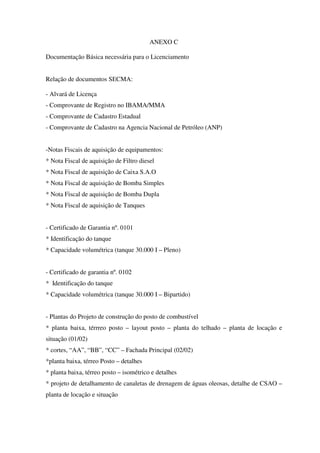 ANEXO C
Documentação Básica necessária para o Licenciamento
Relação de documentos SECMA:
- Alvará de Licença
- Comprovante de Registro no IBAMA/MMA
- Comprovante de Cadastro Estadual
- Comprovante de Cadastro na Agencia Nacional de Petróleo (ANP)
-Notas Fiscais de aquisição de equipamentos:
* Nota Fiscal de aquisição de Filtro diesel
* Nota Fiscal de aquisição de Caixa S.A.O
* Nota Fiscal de aquisição de Bomba Simples
* Nota Fiscal de aquisição de Bomba Dupla
* Nota Fiscal de aquisição de Tanques
- Certificado de Garantia nº. 0101
* Identificação do tanque
* Capacidade volumétrica (tanque 30.000 I – Pleno)
- Certificado de garantia nº. 0102
* Identificação do tanque
* Capacidade volumétrica (tanque 30.000 I – Bipartido)
- Plantas do Projeto de construção do posto de combustível
* planta baixa, térrreo posto – layout posto – planta do telhado – planta de locação e
situação (01/02)
* cortes, “AA”, “BB”, “CC” – Fachada Principal (02/02)
*planta baixa, térreo Posto – detalhes
* planta baixa, térreo posto – isométrico e detalhes
* projeto de detalhamento de canaletas de drenagem de águas oleosas, detalhe de CSAO –
planta de locação e situação
 