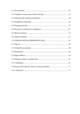 12.1 Breve histórico ............................................................................................................14
12.2 Condições essenciais para existência do fogo .............................................................14
12.3 Diferença entre combustível inflamável ......................................................................14
12.4 Exemplo de comburentes ............................................................................................14
12.5 Propagação do fogo .....................................................................................................15
12.6 Exemplos de combustíveis e inflamáveis ...................................................................15
12.7 Meios de extinção ........................................................................................................15
12.8 Agentes Extintores ......................................................................................................15
13. PLANO DE AÇÃO DE EMERGÊNCIA (PAE) ..........................................................16
13.1 Objetivo .......................................................................................................................16
13.2 Características principais .............................................................................................16
13.3 Participantes ................................................................................................................16
13.4 Órgãos Públicos ...........................................................................................................16
13.5 Grupo de combate a incêndio (GCI) ...........................................................................16
13.5.1 Atribuições ...............................................................................................................16
13.6 Grupo de Prevenção de Sinistro e Assessoria (GPSA) ..............................................17
13.6.1 Atribuições ...............................................................................................................17
 