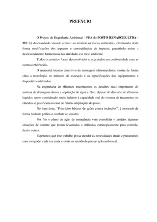 PREFÁCIO
O Projeto de Engenharia Ambiental – PEA do POSTO RENASCER LTDA -
ME foi desenvolvido visando reduzir ao máximo os riscos ambientais, eliminando desta
forma modificações dos aspectos e conseqüências de impacto, garantindo assim o
desenvolvimento harmonioso das atividades e o meio ambiente.
Todos os projetos foram desenvolvidos e executados em conformidade com as
normas referenciais.
O memorial técnico descritivo da montagem eletromecânica mostra de forma
clara a tecnologia, os métodos de execução e as especificações dos equipamentos e
dispositivos utilizados.
Na engenharia de efluentes encontramos os detalhes mais importantes do
sistema de drenagem oleosa e separação de água e óleo. Apesar do descarte de efluentes
líquidos serem considerado muito inferior à capacidade real do sistema de tratamento, os
cálculos se justificam no caso de futuras ampliações do posto.
No item doze, “Princípios básicos de ações contra incêndios”, é mostrado de
forma bastante prática o combate ao sinistro.
Por fim o plano de ação de emergência vem consolidar o projeto, algumas
situações de sinistro que foram levantadas e definidas estrategicamente para controle,
dentre outras.
Esperamos que este trabalho possa atender as necessidades atuais e procuramos
com isso poder cada vez mais evoluir no sentido de preservação ambiental.
 