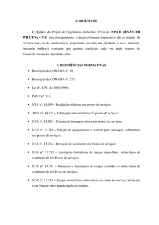 2. OBJETIVOS
O objetivo do Projeto de Engenharia Ambiental (PEA) do POSTO RENASCER
WR LTDA – ME visa principalmente o desenvolvimento harmonioso das atividades de
revenda varejista de combustíveis, respeitando em toda sua plenitude o meio ambiente,
buscando melhoria constante que garanta condições cada vez mais seguras do
desenvolvimento das atividades afins.
3. REFERÊNCIAS NORMATIVAS
• Resolução do CONAMA nº. 20;
• Resolução do CONAMA nº. 273;
• Lei nº. 5.991 de 30/08/1996;
• PANP nº. 116;
• NBR nº. 14.639 – Instalações elétricas em postos de serviços;
• NBR nº. 14.722 – Tubulações não metálicas em postos de serviços;
• NBR nº. 14.605 – Sistema de drenagem oleosa em postos de serviços;
• NBR nº. 13.786 – Seleção de equipamentos e sistema para instalação; subterrânea
em postos de serviços;
• NBR nº. 13.784 – Detecção de vazamento em Postos de serviços;
• NBR nº. 13.783 – Instalações hidráulicas de tanque atmosférico subterrâneo de
combustíveis em Postos de serviços;
• NBR nº. 13.781 – Manuseio e Instalações de tanque atmosférico subterrâneo de
combustíveis em Posto de serviços;
• NBR nº. 13.212 – Tanque atmosférico subterrâneo em resina termofixa e reforçado
com fibra de vidro parede dupla ou simples.
 
