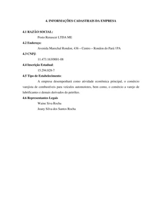 4. INFORMAÇÕES CADASTRAIS DA EMPRESA
4.1 RAZÃO SOCIAL:
Posto Renascer LTDA ME
4.2 Endereço:
Avenida Marechal Rondon, 436 – Centro – Rondon do Pará / PA
4.3 CNPJ:
11.473.163/0001-08
4.4 Inscrição Estadual:
15.294.828-7
4.5 Tipo de Estabelecimento:
A empresa desempenhará como atividade econômica principal, o comércio
varejista de combustíveis para veículos automotores, bem como, o comércio a varejo de
lubrificantes e demais derivados do petróleo.
4.6 Representantes Legais
Waine Siva Rocha
Jeany Silva dos Santos Rocha
 