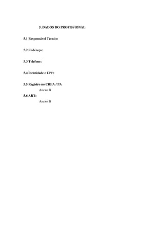 5. DADOS DO PROFISSIONAL
5.1 Responsável Técnico
5.2 Endereço:
5.3 Telefone:
5.4 Identidade e CPF:
5.5 Registro no CREA / PA
Anexo B
5.6 ART:
Anexo B
 