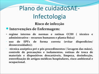 Plano de cuidadoSAE-
Infectologia
Risco de infecção
Intervenções de Enfermagem:
- regime interno de normas e rotinas CCIH ( técnico e
administrativo – recursos humanos e planta física)
- uso de EPI’s de forma correta (evitar disperdicios/
desnecessidades);
- -técnica asséptica pré e pós procedimentos ( lavagem das mãos),
controle de precauções e isolamentos, rotinas de troca de
materiais e dispositivos descartáveis, limpeza, desinfecção,
esterelização de artigos-médicos hospitalares, risco ambiental e
ocupacional.
 