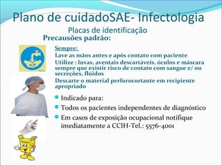 Plano de cuidadoSAE- Infectologia
Placas de identificação
Precausões padrão:
Sempre:
Lave as mãos antes e após contato com paciente
Utilize : luvas, aventais descartáveis, óculos e máscara
sempre que existir risco de contato com sangue e/ ou
secreções, flúidos
Descarte o material perfurocortante em recipiente
apropriado
Indicado para:
Todos os pacientes independentes de diagnóstico
Em casos de exposição ocupacional notifique
imediatamente a CCIH-Tel.: 5576-4001
 