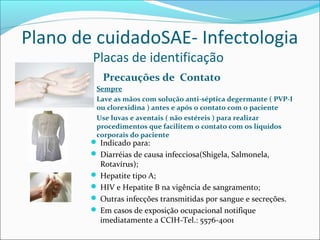 Plano de cuidadoSAE- Infectologia
Placas de identificação
Precauções de Contato
Sempre
Lave as mãos com solução anti-séptica degermante ( PVP-I
ou clorexidina ) antes e após o contato com o paciente
Use luvas e aventais ( não estéreis ) para realizar
procedimentos que facilitem o contato com os líquidos
corporais do paciente
 Indicado para:
 Diarréias de causa infecciosa(Shigela, Salmonela,
Rotavírus);
 Hepatite tipo A;
 HIV e Hepatite B na vigência de sangramento;
 Outras infecções transmitidas por sangue e secreções.
 Em casos de exposição ocupacional notifique
imediatamente a CCIH-Tel.: 5576-4001
 