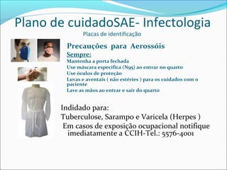 Plano de cuidadoSAE- Infectologia
Placas de identificação
Precauções para Aerossóis
Sempre:
Mantenha a porta fechada
Use máscara específica (N95) ao entrar no quarto
Use óculos de proteção
Luvas e aventais ( não estéries ) para os cuidados com o
paciente
Lave as mãos ao entrar e sair do quarto
Indidado para:
Tuberculose, Sarampo e Varicela (Herpes )
Em casos de exposição ocupacional notifique
imediatamente a CCIH-Tel.: 5576-4001
 
