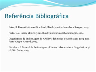 Referência Bibliográfica
Bates, B. Propedêutica médica. 8 ed., Rio de Janeiro:Guanabara Koogan, 2005.
Porto, C.C. Exame clínico, 5 ed., Rio de Janeiro:Guanabara Koogan, 2004.
Diagnósticos de Enfermagem da NANDA: definições e classificação 2009-2011.
Porto Alegre. Artmed, 2009.
Fischbach F. Manual de Enfermagem - Exames Laboratoriais e Diagnósticos 7ª
ed, São Paulo, 2005.
 