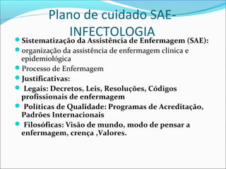 Plano de cuidado SAE-
INFECTOLOGIASistematização da Assistência de Enfermagem (SAE):
organização da assistência de enfermagem clínica e
epidemiológica
Processo de Enfermagem
Justificativas:
 Legais: Decretos, Leis, Resoluções, Códigos
profissionais de enfermagem
 Políticas de Qualidade: Programas de Acreditação,
Padrões Internacionais
 Filosóficas: Visão de mundo, modo de pensar a
enfermagem, crença ,Valores.
 