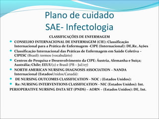 Plano de cuidado
SAE- Infectologia
CLASSIFICAÇÕES DE ENFERMAGEM
 CONSELHO INTERNACIONAL DE ENFERMAGEM (CIE): Classificação
Internacional para a Prática de Enfermagem -CIPE (Internacional): DE,Re, Ações
 Classificação Internacional das Práticas de Enfermagem em Saúde Coletiva –
CIPESC (Brasil): termos (vocabulário)
 Centros de Pesquisa e Desenvolvimento da CIPE: Áustria, Alemanha e Suíça;
Austrália; Chile; EEUU(2) e Brasil (PB – Jul/07)
 NORTH AMERICAN NURSING DIAGNOSIS ASSOCIATION – NANDA
Internacional (EstadosUnidos/Canadá):
 DE NURSING OUTCOMES CLASSIFICATION - NOC : (Estados Unidos):
 Re: NURSING INTERVENTIONS CLASSIFICATION - NIC (Estados Unidos): Int.
PERIOPERATIVE NURSING DATA SET (PNDS) – AORN – (Estados Unidos): DE, Int.
 
