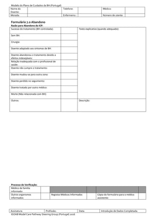 Modelo do Plano de Cuidados da BH (Portugal)
Nome do
Doente:
Telefone: Médico:
Morada: Enfermeiro:: Número de utente:
Assinatura: Profissão: Data: Introdução de Dados Completada:
©OAB Model Care Pathway Steering Group (Portugal) 2016
Formulário 7.0 Abandono
Razão para Abandono do ICP:
Sucesso do tratamento (BH controlada): Texto explicativo (quando adequado):
Sem BH:
Cirurgia:
Doente adaptado aos sintomas de BH:
Doente abandonou o tratamento devido a
efeitos indesejáveis:
Relação inadequada com o profissional de
saúde:
Doente não cumpre o tratamento:
Doente mudou-se para outra zona:
Doente perdido no seguimento:
Doente tratado por outro médico:
Morte (Não relacionada com BH):
Outros: Descrição:
Processo de Verificação:
Médico de família
informado:
Outros organismos
informados:
Registos Médicos Informados Cópia do formulário para o médico
assistente:
 
