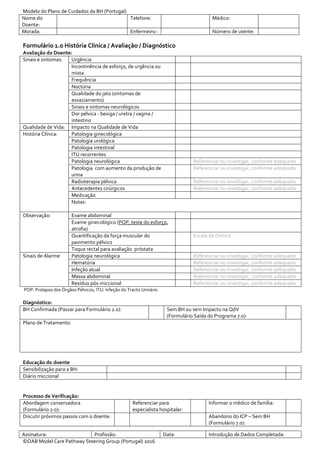 Modelo do Plano de Cuidados da BH (Portugal)
Nome do
Doente:
Telefone: Médico:
Morada: Enfermeiro:: Número de utente:
Assinatura: Profissão: Data: Introdução de Dados Completada:
©OAB Model Care Pathway Steering Group (Portugal) 2016
Formulário 1.0 História Clínica / Avaliação / Diagnóstico
Avaliação do Doente:
Sinais e sintomas: Urgência
Incontinência de esforço, de urgência ou
mista
Frequência
Noctúria
Qualidade do jato (sintomas de
esvaziamento)
Sinais e sintomas neurológicos
Dor pélvica - bexiga / uretra / vagina /
intestino
Qualidade de Vida: Impacto na Qualidade de Vida
História Clínica: Patologia ginecológica
Patologia urológica
Patologia intestinal
ITU recorrentes
Patologia neurológica Referenciar ou investigar, conforme adequado
Patologia com aumento da produção de
urina
Referenciar ou investigar, conforme adequado
Radioterapia pélvica Referenciar ou investigar, conforme adequado
Antecedentes cirúrgicos Referenciar ou investigar, conforme adequado
Medicação
Notas:
Observação: Exame abdominal
Exame ginecológico (POP, teste do esforço,
atrofia)
Quantificação da força muscular do
pavimento pélvico
Escala de Oxford
Toque rectal para avaliação próstata
Sinais de Alarme Patologia neurológica Referenciar ou investigar, conforme adequado
Hematúria Referenciar ou investigar, conforme adequado
Infeção atual Referenciar ou investigar, conforme adequado
Massa abdominal Referenciar ou investigar, conforme adequado
Resíduo pós-miccional Referenciar ou investigar, conforme adequado
POP: Prolapso dos Órgãos Pélvicos, ITU: Infeção do Tracto Urinário
Diagnóstico:
BH Confirmada (Passar para Formulário 2.0): Sem BH ou sem Impacto na QdV
(Formulário Saída do Programa 7.0):
Plano de Tratamento:
Educação do doente
Sensibilização para a BH:
Diário miccional
Processo de Verificação:
Abordagem conservadora
(Formulário 2.0):
Referenciar para
especialista hospitalar:
Informar o médico de família:
Discutir próximos passos com o doente: Abandono do ICP – Sem BH
(Formulário 7.0):
 