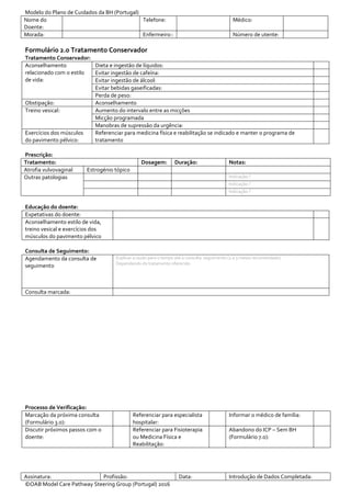 Modelo do Plano de Cuidados da BH (Portugal)
Nome do
Doente:
Telefone: Médico:
Morada: Enfermeiro:: Número de utente:
Assinatura: Profissão: Data: Introdução de Dados Completada:
©OAB Model Care Pathway Steering Group (Portugal) 2016
Formulário 2.0 Tratamento Conservador
Tratamento Conservador:
Aconselhamento
relacionado com o estilo
de vida:
Dieta e ingestão de líquidos:
Evitar ingestão de cafeína:
Evitar ingestão de álcool:
Evitar bebidas gaseificadas:
Perda de peso:
Obstipação: Aconselhamento
Treino vesical: Aumento do intervalo entre as micções
Micção programada
Manobras de supressão da urgência:
Exercícios dos músculos
do pavimento pélvico:
Referenciar para medicina física e reabilitação se indicado e manter o programa de
tratamento
Prescrição:
Tratamento: Dosagem: Duração: Notas:
Atrofia vulvovaginal Estrogénio tópico
Outras patologias Indicação:?
Indicação:?
Indicação:?
Educação do doente:
Expetativas do doente:
Aconselhamento estilo de vida,
treino vesical e exercícios dos
músculos do pavimento pélvico
Consulta de Seguimento:
Agendamento da consulta de
seguimento
Explicar a razão para o tempo até à consulta seguimento (2 a 3 meses recomendado)
Dependendo do tratamento oferecido
Consulta marcada:
Processo de Verificação:
Marcação da próxima consulta
(Formulário 3.0):
Referenciar para especialista
hospitalar:
Informar o médico de família:
Discutir próximos passos com o
doente:
Referenciar para Fisioterapia
ou Medicina Física e
Reabilitação:
Abandono do ICP – Sem BH
(Formulário 7.0):
 